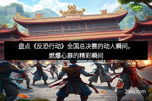 盘点《反恐行动》全国总决赛的动人瞬间，燃爆心扉的精彩瞬间